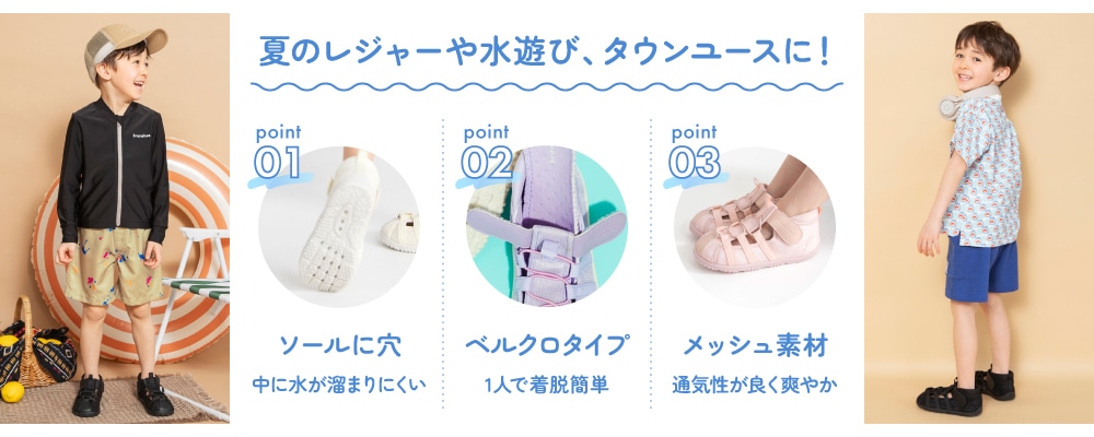 夏のレジャーや水遊び、タウンユースに! Point01 ソールに穴 中に水が溜まりにくい Point02 ベルクロタイプ 1人で着脱簡単 Point03 メッシュ素材 通気性が良く爽やか