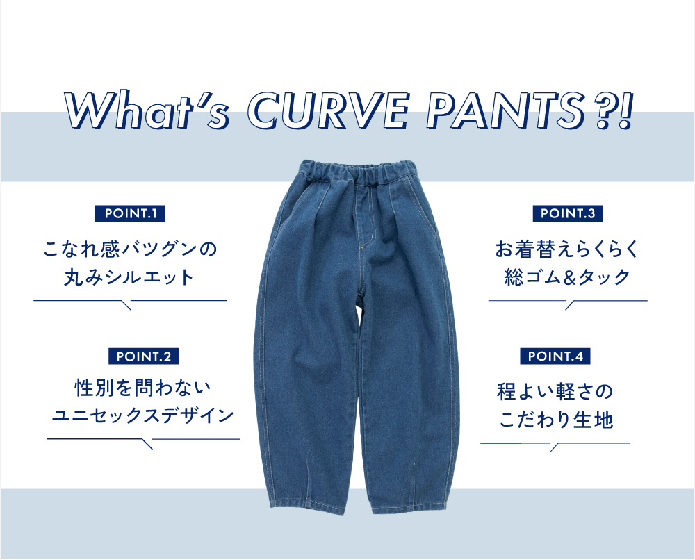 What's CURVE PANTS?! POINT.1 こなれ感バツグンの丸みシルエット POINT.2 性別を問わないユニセックスデザイン POINT.3 お着替えらくらく総ゴム&タック POINT.4 程よい軽さのこだわり生地